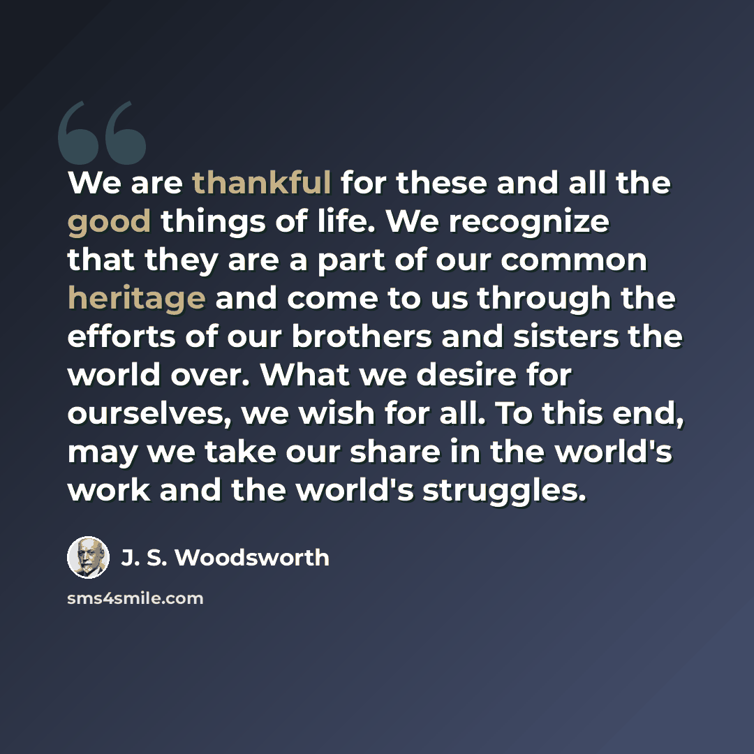 “We are thankful for these and all the good things of life. We recognize that they are a part of our common heritage and come to us through the efforts of our brothers and sisters the world over. What we desire for ourselves, we wish for all. To this end, may we take our share in the world's work…” quote by J. S. Woodsworth