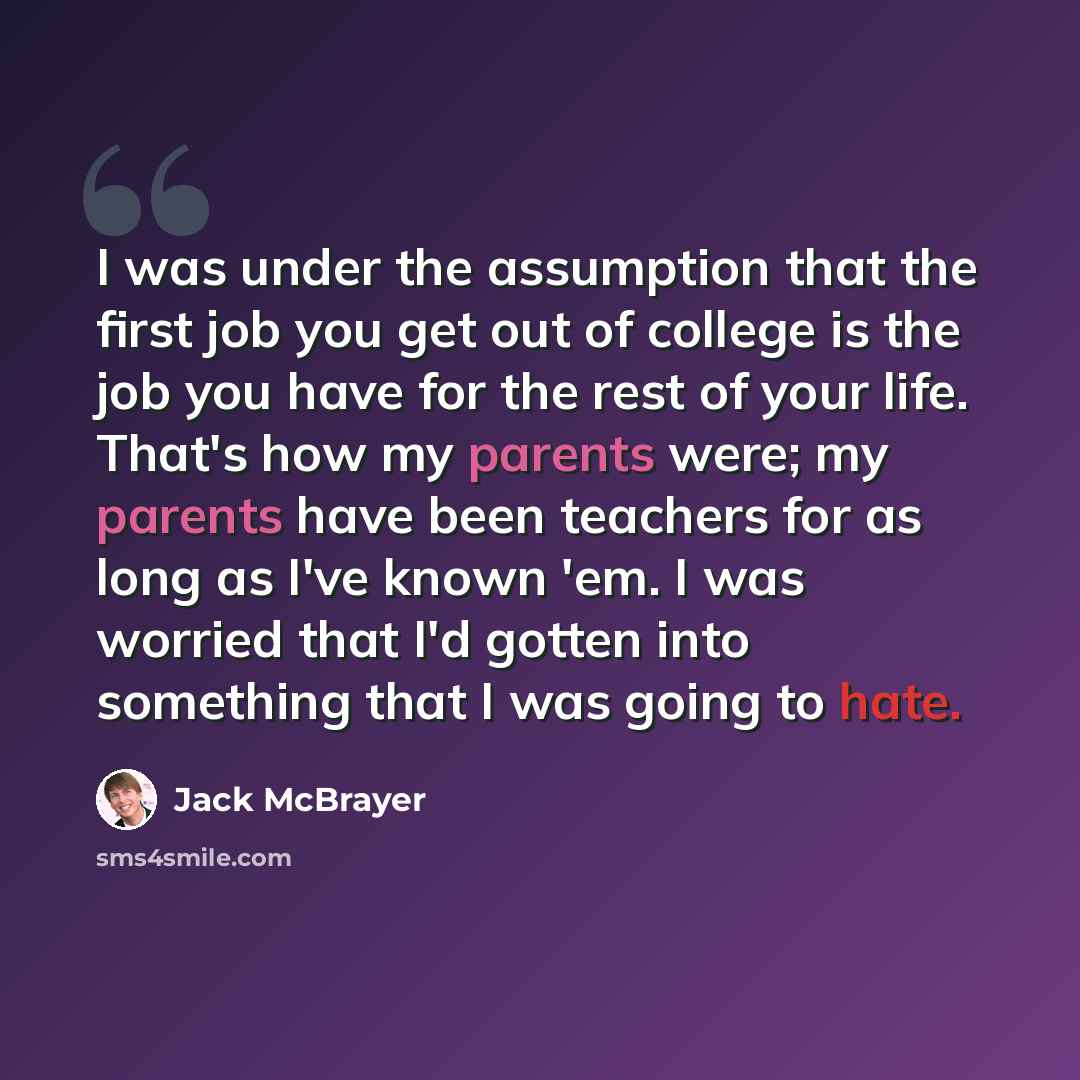 “I was under the assumption that the first job you get out of college is the job you have for the rest of your life. That's how my parents were; my parents have been teachers for as long as I've known 'em. I was worried that I'd gotten into something that I was going to hate.” quote by Jack McBrayer