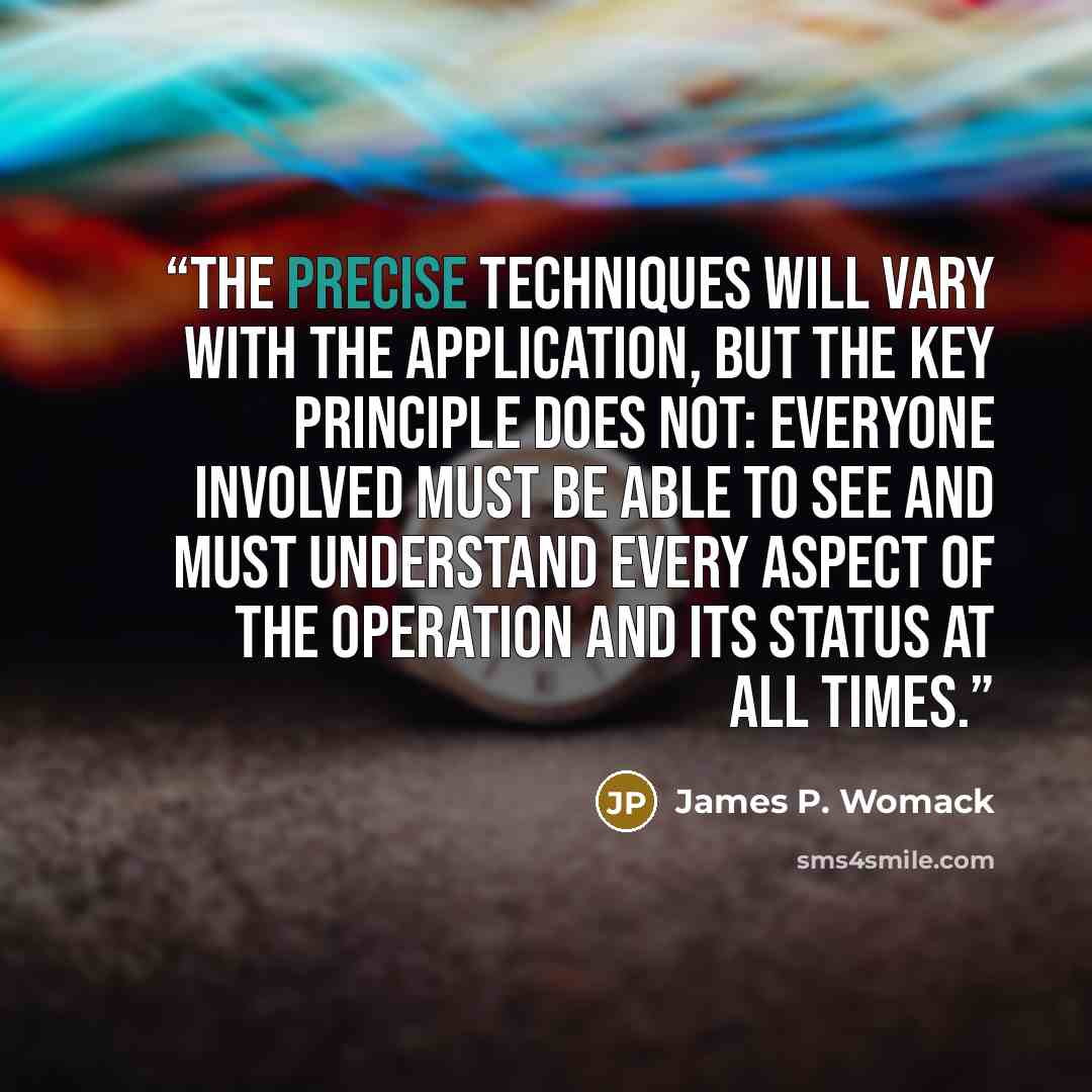 “The precise techniques will vary with the application, but the key principle does not: Everyone involved must be able to see and must understand every aspect of the operation and its status at all times.” quote by James P. Womack