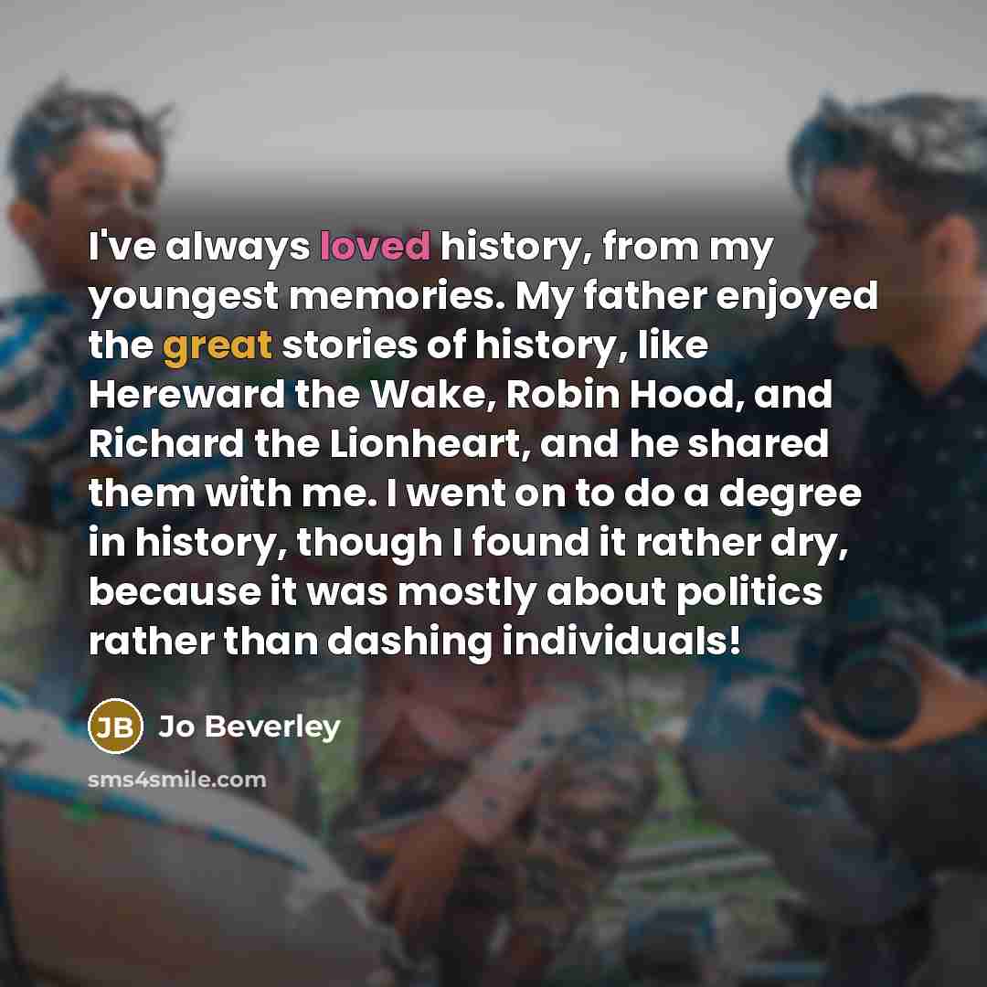 “I've always loved history, from my youngest memories. My father enjoyed the great stories of history, like Hereward the Wake, Robin Hood, and Richard the Lionheart, and he shared them with me. I went on to do a degree in history, though I found it rather dry, because it was mostly about politics…” quote by Jo Beverley