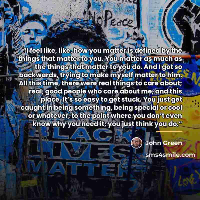“I feel like, like, how you matter is defined by the things that matter to you. You matter as much as the things that matter to you do. And I got so backwards, trying to make myself matter to him. All this time, there were real things to care about; real, good people who care about me, and this…” quote by John Green