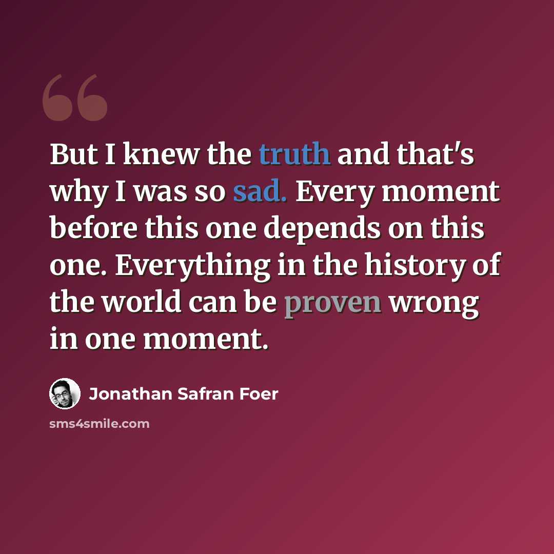 “But I knew the truth and that's why I was so sad. Every moment before this one depends on this one. Everything in the history of the world can be proven wrong in one moment.” quote by Jonathan Safran Foer