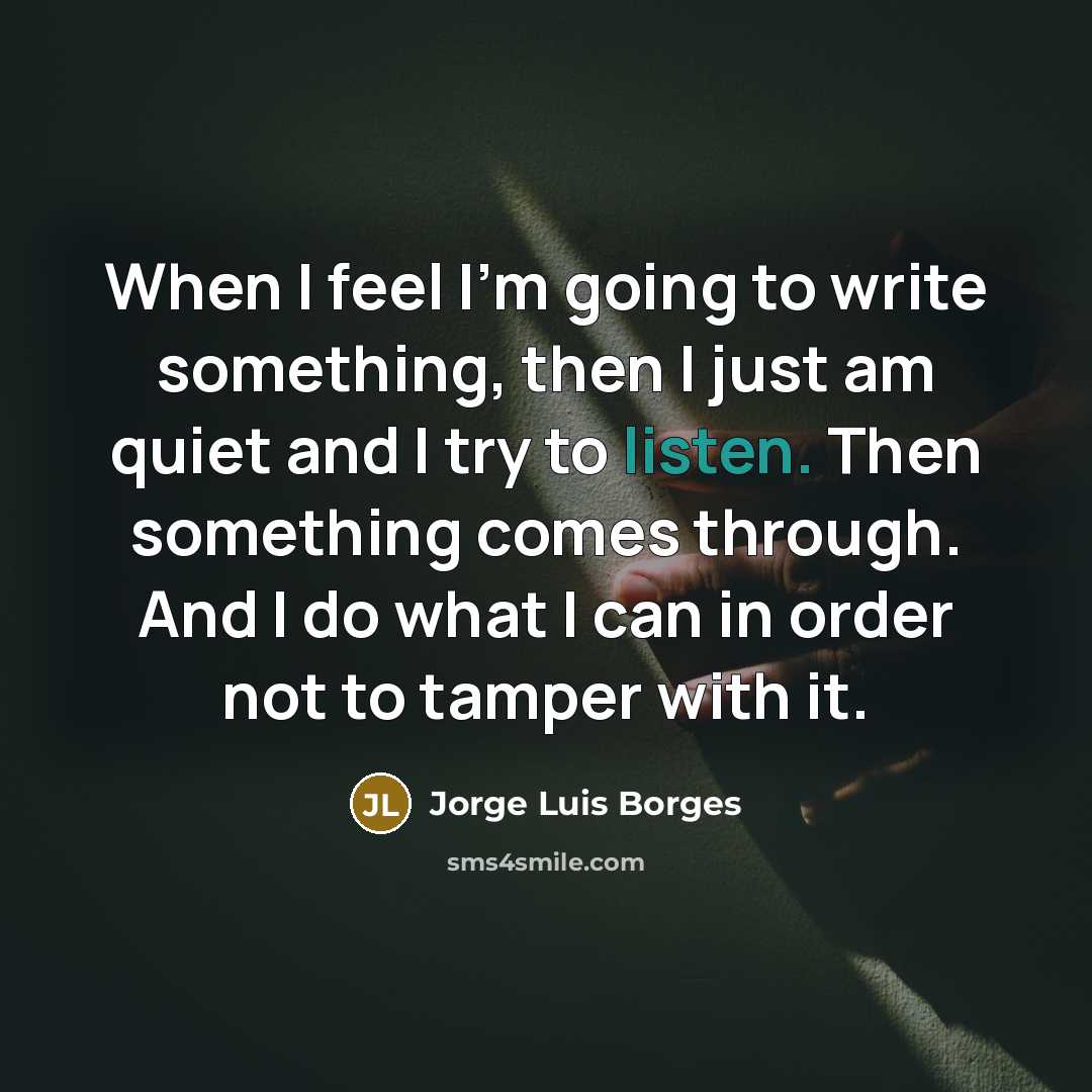 “When I feel I'm going to write something, then I just am quiet and I try to listen. Then something comes through. And I do what I can in order not to tamper with it.” quote by Jorge Luis Borges
