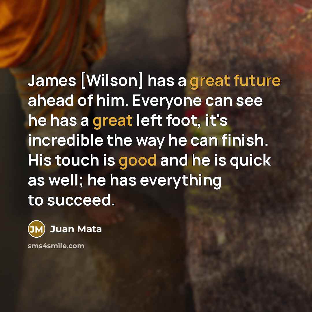 “James [Wilson] has a great future ahead of him. Everyone can see he has a great left foot, it's incredible the way he can finish. His touch is good and he is quick as well; he has everything to succeed.” quote by Juan Mata