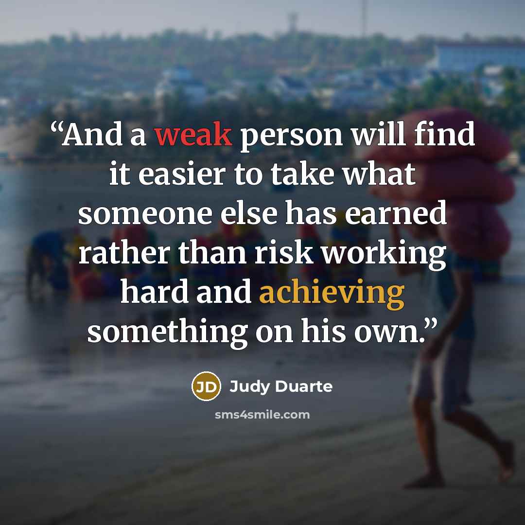 “And a weak person will find it easier to take what someone else has earned rather than risk working hard and achieving something on his own.” quote by Judy Duarte