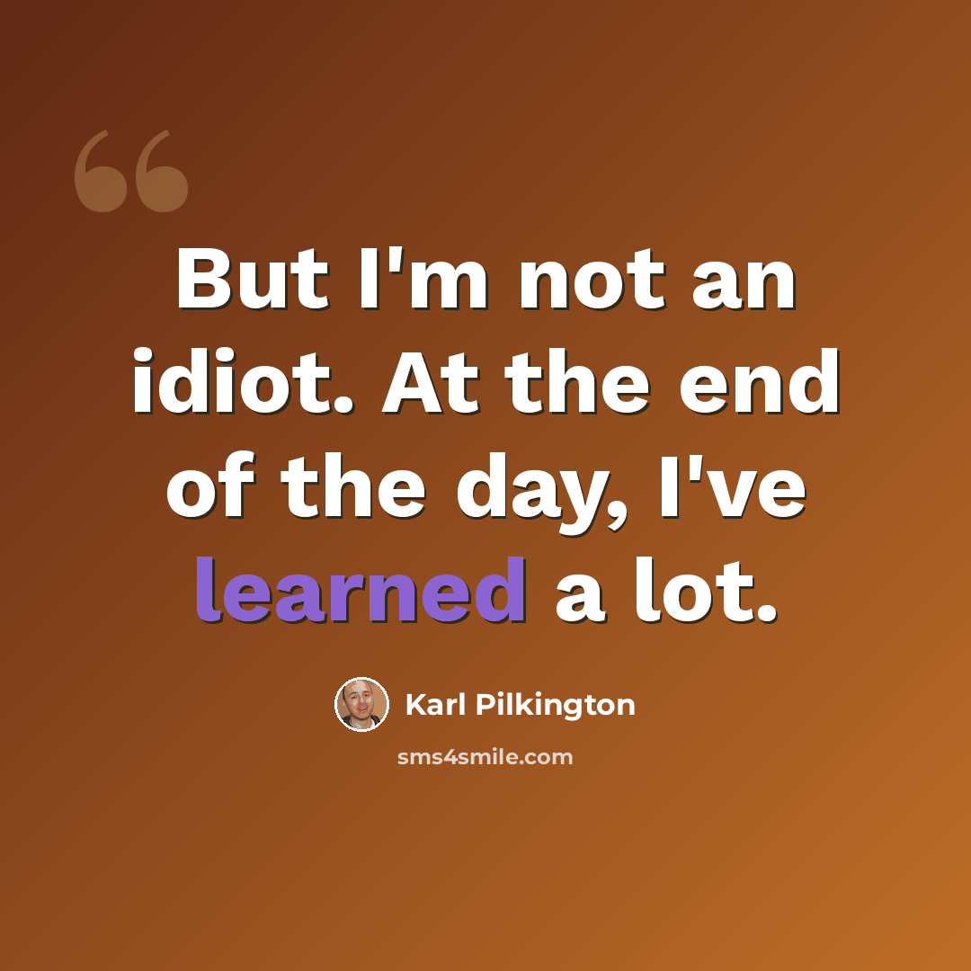 “But I'm not an idiot. At the end of the day, I've learned a lot.” quote by Karl Pilkington