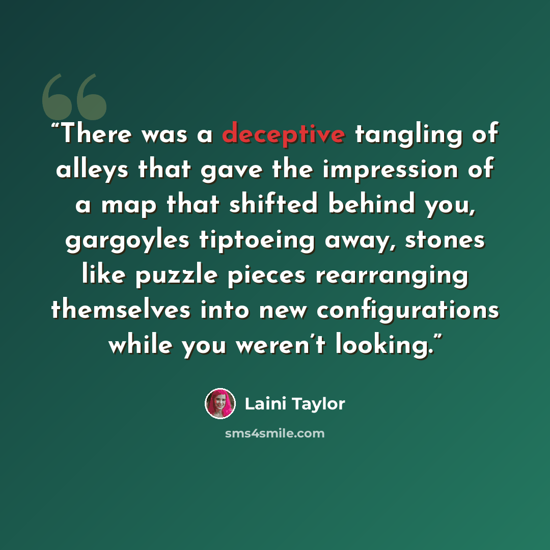 “There was a deceptive tangling of alleys that gave the impression of a map that shifted behind you, gargoyles tiptoeing away, stones like puzzle pieces rearranging themselves into new configurations while you weren’t looking.” quote by Laini Taylor