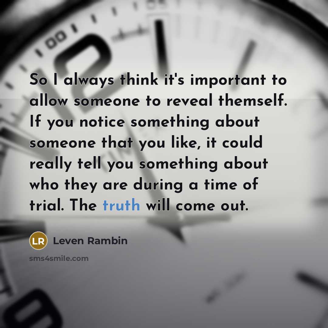 “So I always think it's important to allow someone to reveal themself. If you notice something about someone that you like, it could really tell you something about who they are during a time of trial. The truth will come out.” quote by Leven Rambin