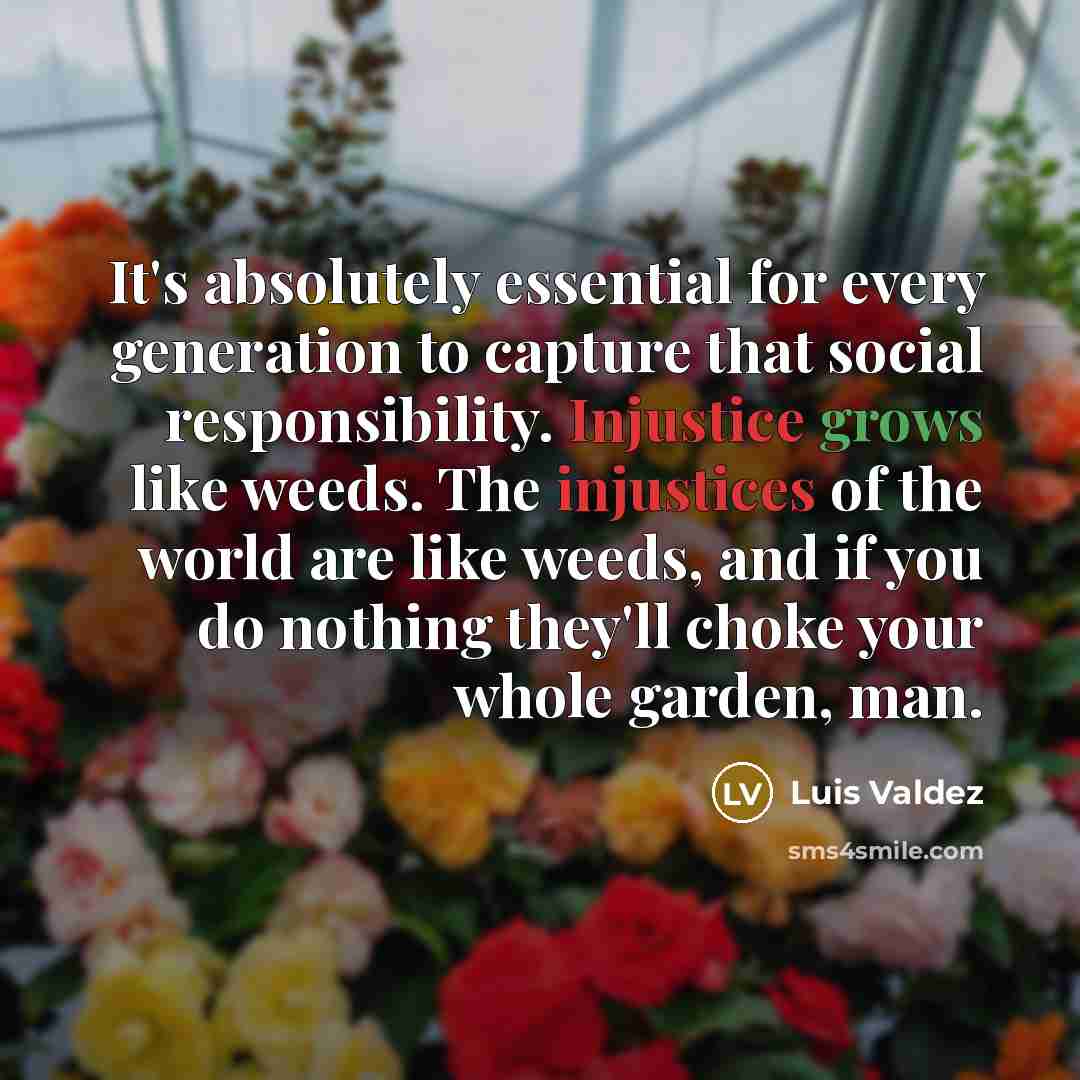 “It's absolutely essential for every generation to capture that social responsibility. Injustice grows like weeds. The injustices of the world are like weeds, and if you do nothing they'll choke your whole garden, man.” quote by Luis Valdez