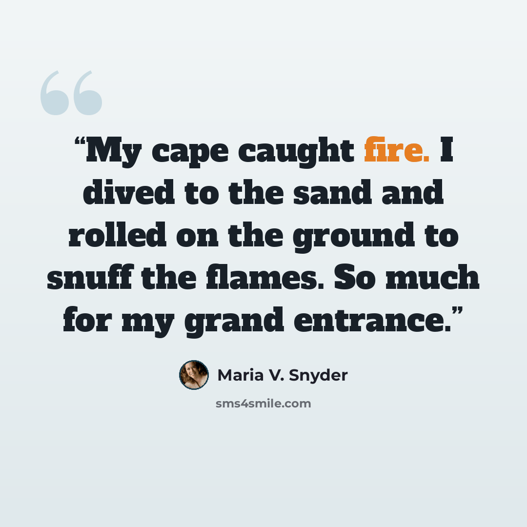 “My cape caught fire. I dived to the sand and rolled on the ground to snuff the flames. So much for my grand entrance.” quote by Maria V. Snyder