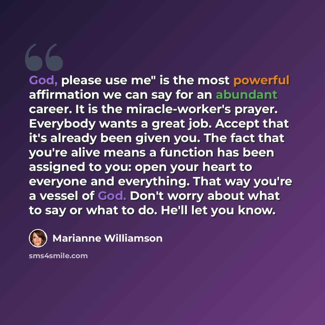 “God, please use me" is the most powerful affirmation we can say for an abundant career. It is the miracle-worker's prayer. Everybody wants a great job. Accept that it's already been given you. The fact that you're alive means a function has been assigned to you: open your heart to everyone and…” quote by Marianne Williamson