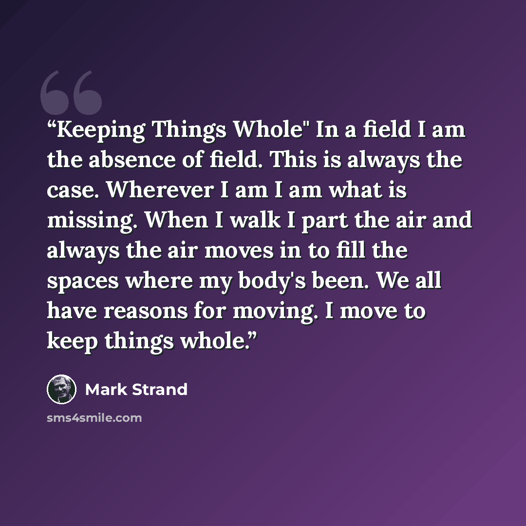 “Keeping Things Whole" In a field I am the absence of field. This is always the case. Wherever I am I am what is missing. When I walk I part the air and always the air moves in to fill the spaces where my body's been. We all have reasons for moving. I move to keep things whole.” quote by Mark Strand