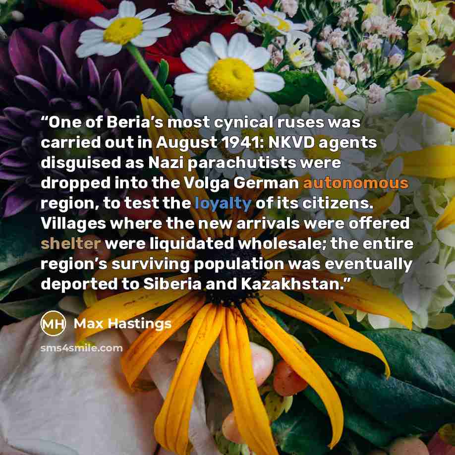 “One of Beria’s most cynical ruses was carried out in August 1941: NKVD agents disguised as Nazi parachutists were dropped into the Volga German autonomous region, to test the loyalty of its citizens. Villages where the new arrivals were offered shelter were liquidated wholesale; the entire…” quote by Max Hastings