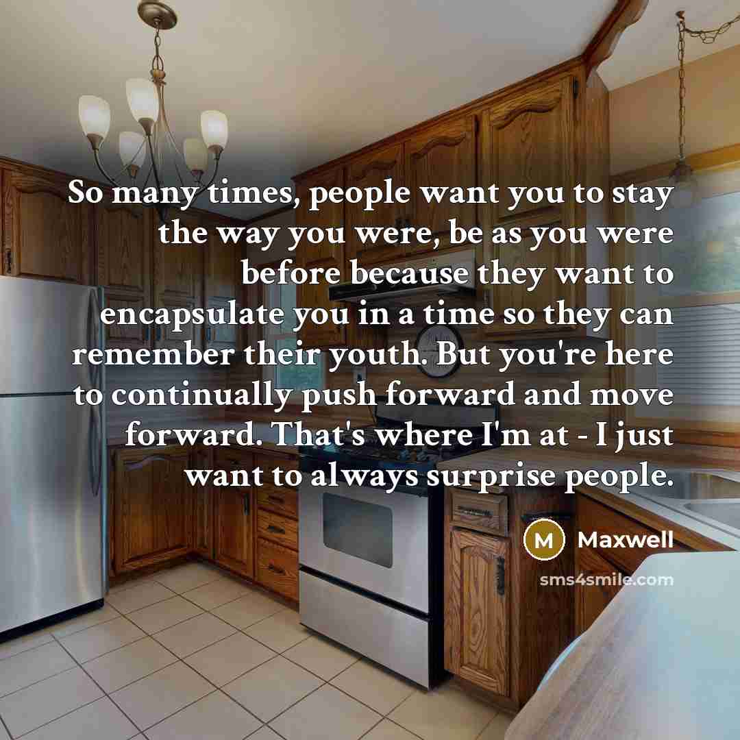“So many times, people want you to stay the way you were, be as you were before because they want to encapsulate you in a time so they can remember their youth. But you're here to continually push forward and move forward. That's where I'm at - I just want to always surprise people.” quote by Maxwell