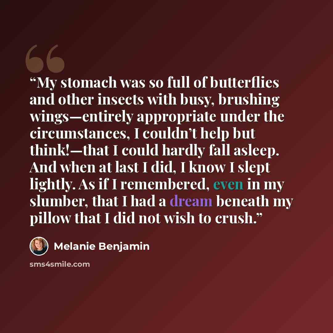 “My stomach was so full of butterflies and other insects with busy, brushing wings—entirely appropriate under the circumstances, I couldn’t help but think!—that I could hardly fall asleep. And when at last I did, I know I slept lightly. As if I remembered, even in my slumber, that I had a dream…” quote by Melanie Benjamin