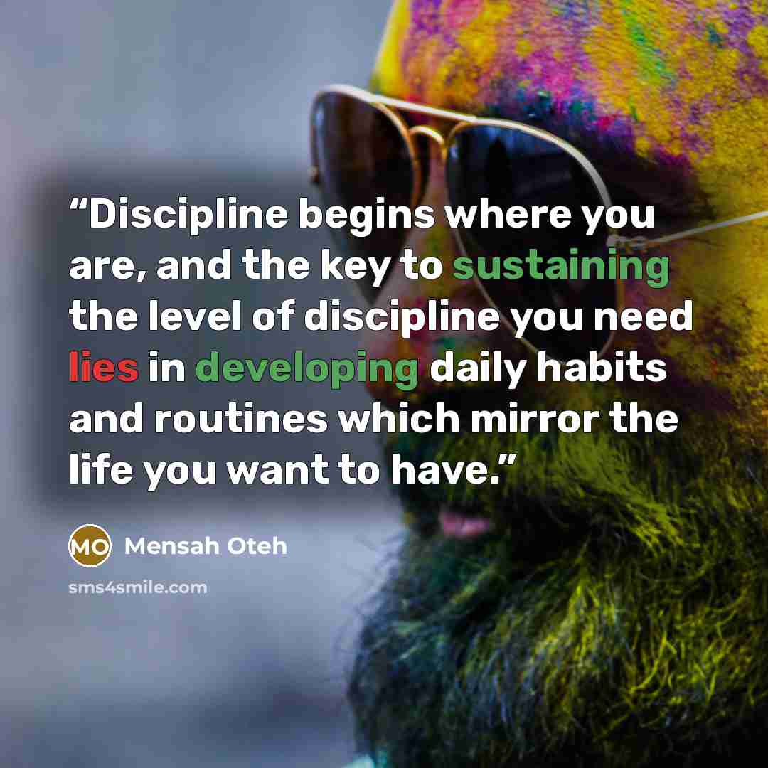 “Discipline begins where you are, and the key to sustaining the level of discipline you need lies in developing daily habits and routines which mirror the life you want to have.” quote by Mensah Oteh