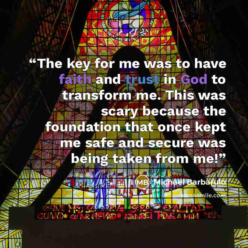 “The key for me was to have faith and trust in God to transform me. This was scary because the foundation that once kept me safe and secure was being taken from me!” quote by Michael Barbarulo
