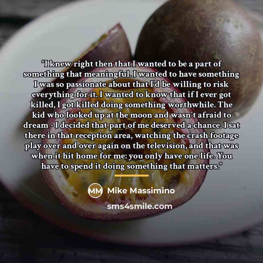 “I knew right then that I wanted to be a part of something that meaningful. I wanted to have something I was so passionate about that I'd be willing to risk everything for it. I wanted to know that if I ever got killed, I got killed doing something worthwhile. The kid who looked up at the moon and…” quote by Mike Massimino