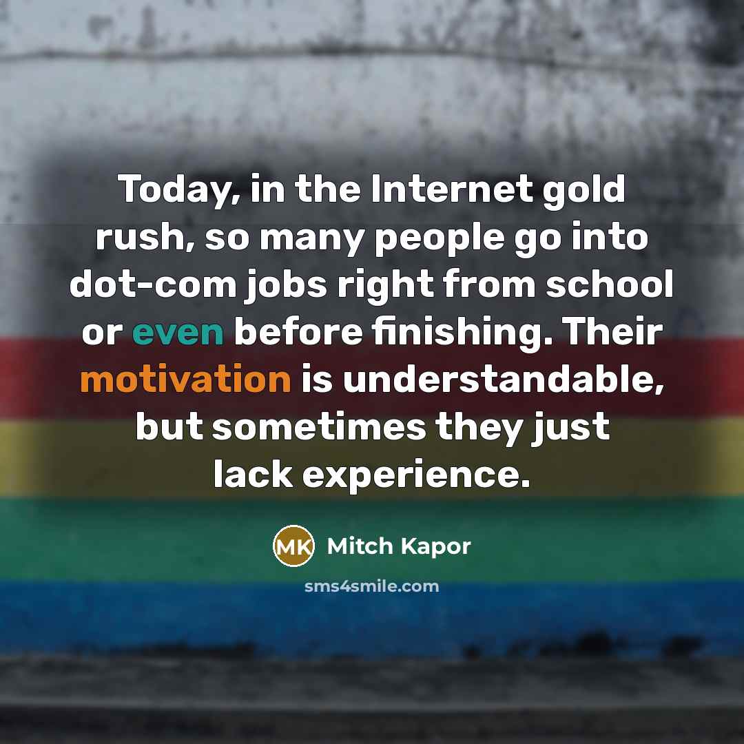 “Today, in the Internet gold rush, so many people go into dot-com jobs right from school or even before finishing. Their motivation is understandable, but sometimes they just lack experience.” quote by Mitch Kapor