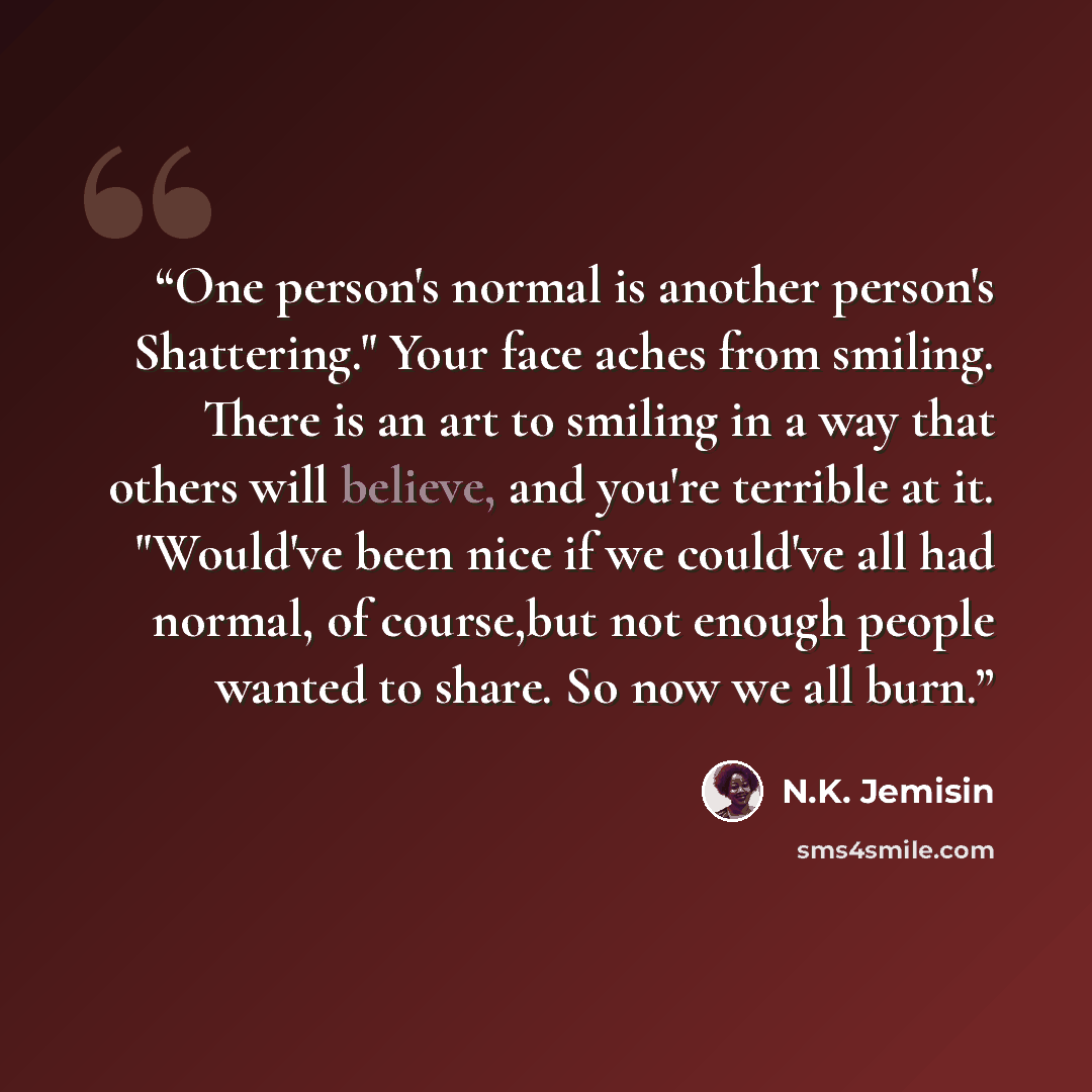 “One person's normal is another person's Shattering." Your face aches from smiling. There is an art to smiling in a way that others will believe, and you're terrible at it. "Would've been nice if we could've all had normal, of course,but not enough people wanted to share. So now we all burn.” quote by N.K. Jemisin