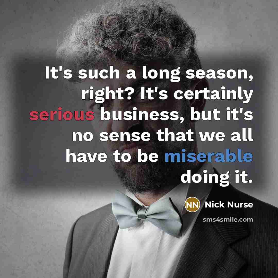 “It's such a long season, right? It's certainly serious business, but it's no sense that we all have to be miserable doing it.” quote by Nick Nurse