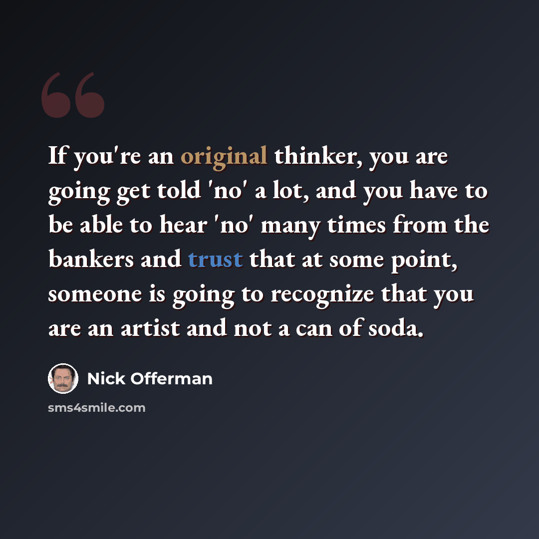 “If you're an original thinker, you are going get told 'no' a lot, and you have to be able to hear 'no' many times from the bankers and trust that at some point, someone is going to recognize that you are an artist and not a can of soda.” quote by Nick Offerman