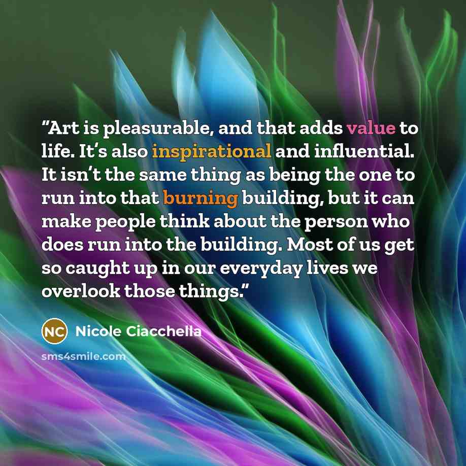 “Art is pleasurable, and that adds value to life. It’s also inspirational and influential. It isn’t the same thing as being the one to run into that burning building, but it can make people think about the person who does run into the building. Most of us get so caught up in our everyday lives we…” quote by Nicole Ciacchella