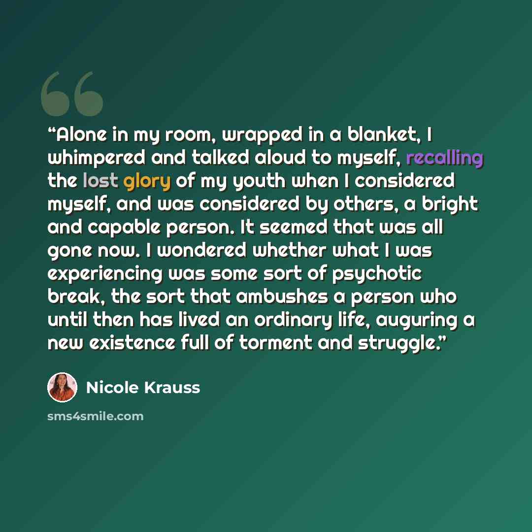 “Alone in my room, wrapped in a blanket, I whimpered and talked aloud to myself, recalling the lost glory of my youth when I considered myself, and was considered by others, a bright and capable person. It seemed that was all gone now. I wondered whether what I was experiencing was some sort of…” quote by Nicole Krauss