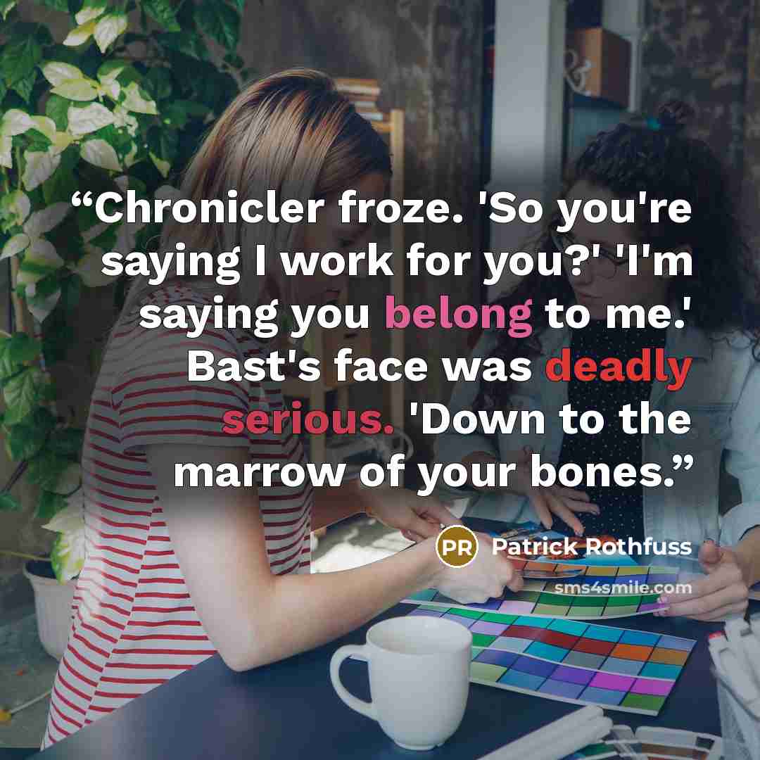 “Chronicler froze. 'So you're saying I work for you?' 'I'm saying you belong to me.' Bast's face was deadly serious. 'Down to the marrow of your bones.” quote by Patrick Rothfuss