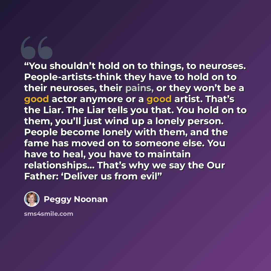 “You shouldn’t hold on to things, to neuroses. People-artists-think they have to hold on to their neuroses, their pains, or they won’t be a good actor anymore or a good artist. That’s the Liar. The Liar tells you that. You hold on to them, you’ll just wind up a lonely person. People become lonely…” quote by Peggy Noonan
