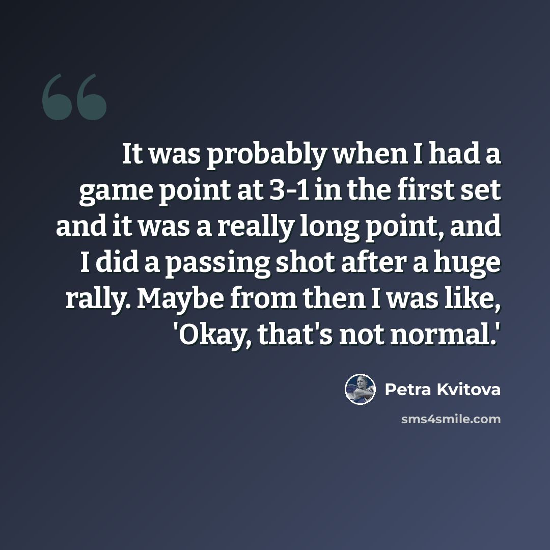 “It was probably when I had a game point at 3-1 in the first set and it was a really long point, and I did a passing shot after a huge rally. Maybe from then I was like, 'Okay, that's not normal.'” quote by Petra Kvitova