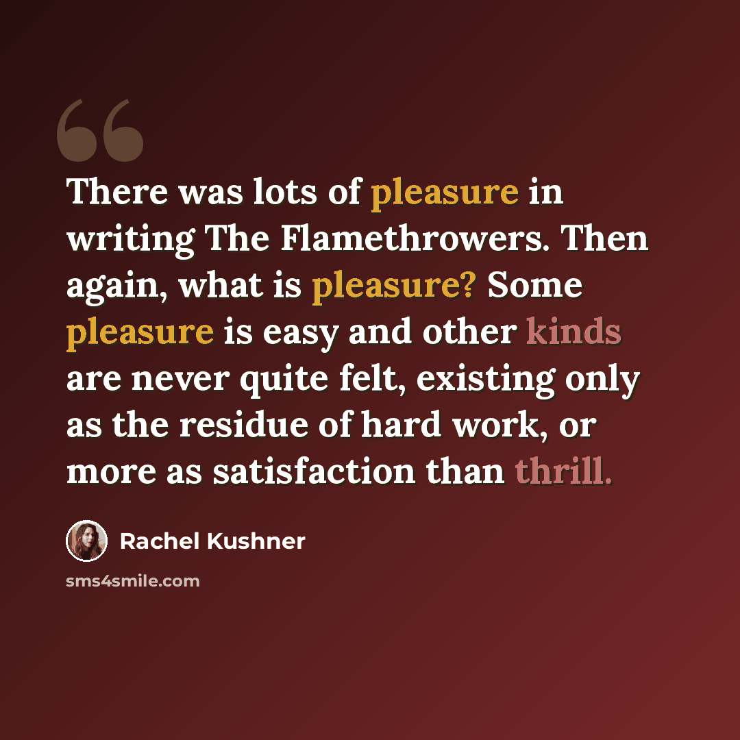 “There was lots of pleasure in writing The Flamethrowers. Then again, what is pleasure? Some pleasure is easy and other kinds are never quite felt, existing only as the residue of hard work, or more as satisfaction than thrill.” quote by Rachel Kushner