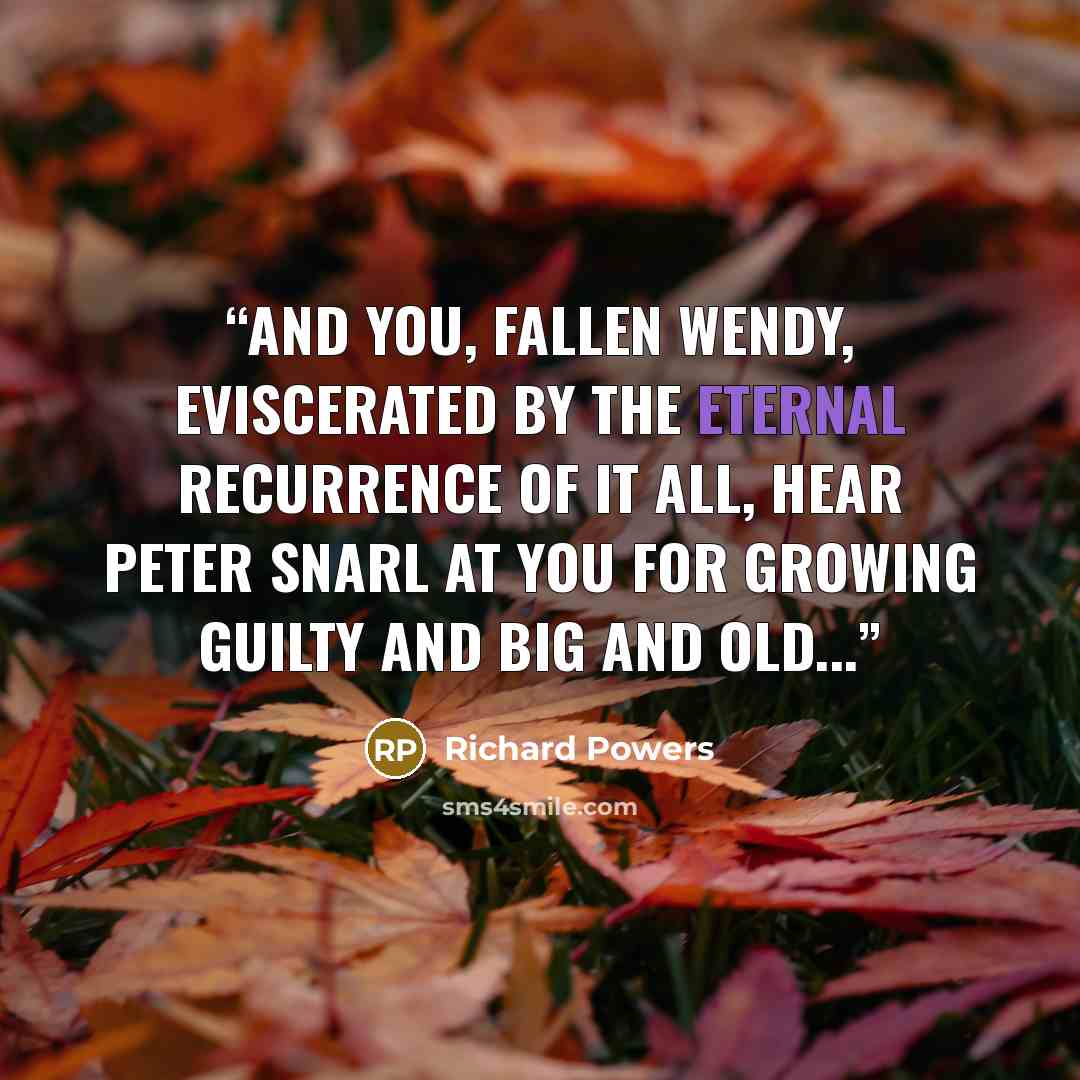 “And you, fallen Wendy, eviscerated by the eternal recurrence of it all, hear Peter snarl at you for growing guilty and big and old...” quote by Richard Powers