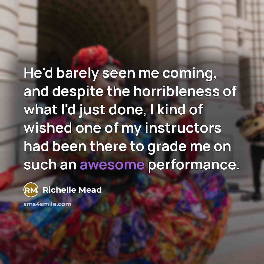 “He'd barely seen me coming, and despite the horribleness of what I'd just done, I kind of wished one of my instructors had been there to grade me on such an awesome performance.” quote by Richelle Mead