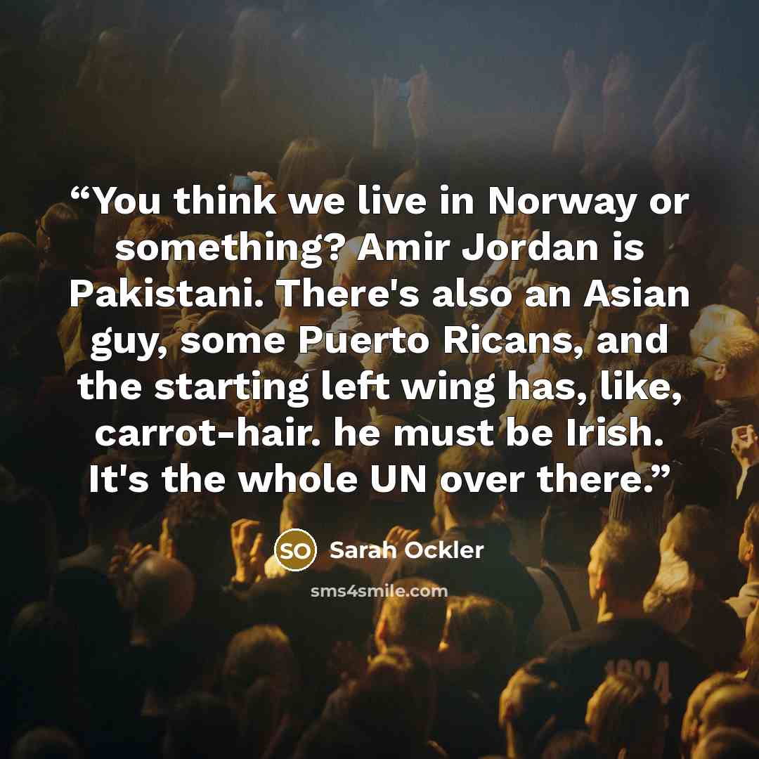“You think we live in Norway or something? Amir Jordan is Pakistani. There's also an Asian guy, some Puerto Ricans, and the starting left wing has, like, carrot-hair. he must be Irish. It's the whole UN over there.” quote by Sarah Ockler