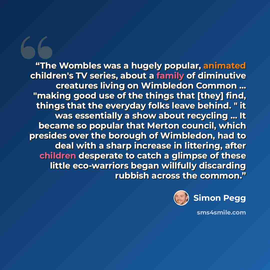 “The Wombles was a hugely popular, animated children's TV series, about a family of diminutive creatures living on Wimbledon Common … "making good use of the things that [they] find, things that the everyday folks leave behind. " it was essentially a show about recycling ... It became so popular…” quote by Simon Pegg