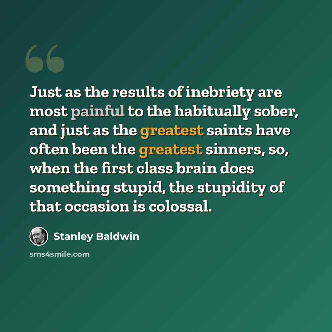“Just as the results of inebriety are most painful to the habitually sober, and just as the greatest saints have often been the greatest sinners, so, when the first class brain does something stupid, the stupidity of that occasion is colossal.” quote by Stanley Baldwin