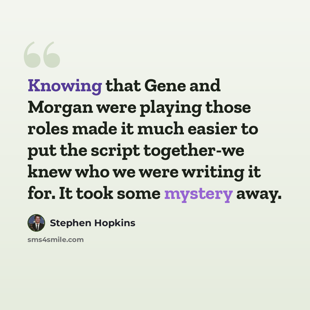 “Knowing that Gene and Morgan were playing those roles made it much easier to put the script together-we knew who we were writing it for. It took some mystery away.” quote by Stephen Hopkins