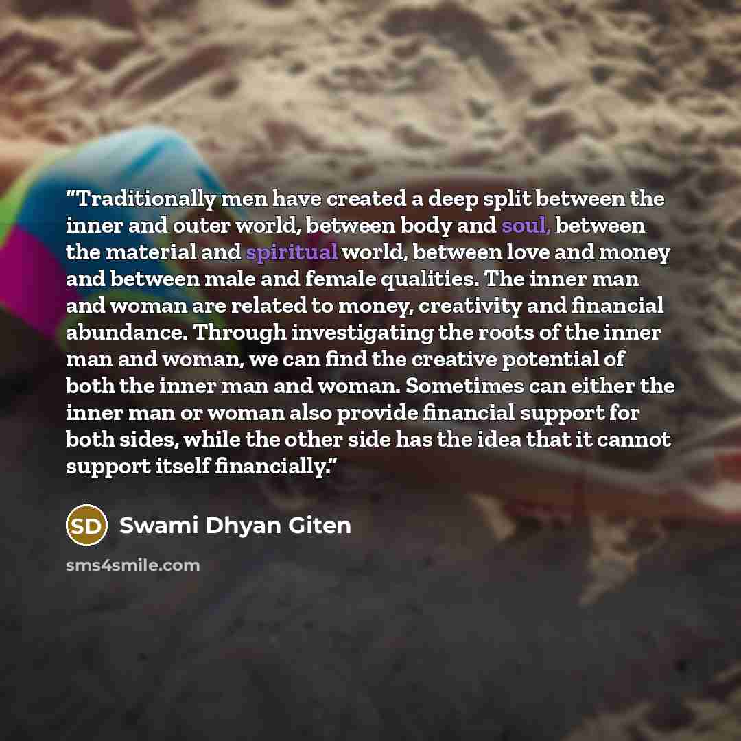 “Traditionally men have created a deep split between the inner and outer world, between body and soul, between the material and spiritual world, between love and money and between male and female qualities. The inner man and woman are related to money, creativity and financial abundance. Through…” quote by Swami Dhyan Giten