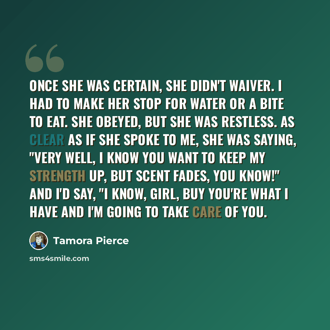 “Once she was certain, she didn't waiver. I had to make her stop for water or a bite to eat. She obeyed, but she was restless. As clear as if she spoke to me, she was saying, "Very well, I know you want to keep my strength up, but scent fades, you know!" And I'd say, "I know, girl, buy you're what…” quote by Tamora Pierce