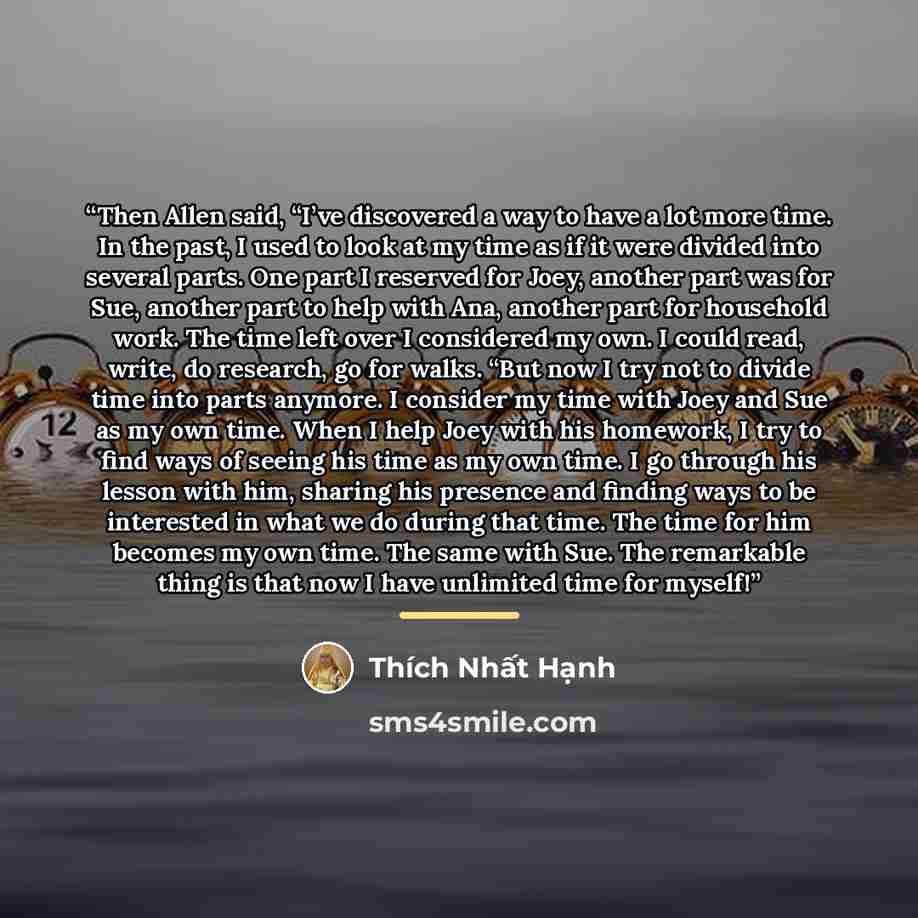 “Then Allen said, “I’ve discovered a way to have a lot more time. In the past, I used to look at my time as if it were divided into several parts. One part I reserved for Joey, another part was for Sue, another part to help with Ana, another part for household work. The time left over I considered…” quote by Thich Nhat Hanh