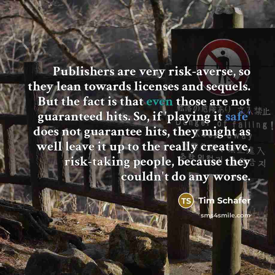 “Publishers are very risk-averse, so they lean towards licenses and sequels. But the fact is that even those are not guaranteed hits. So, if 'playing it safe' does not guarantee hits, they might as well leave it up to the really creative, risk-taking people, because they couldn't do any worse.” quote by Tim Schafer