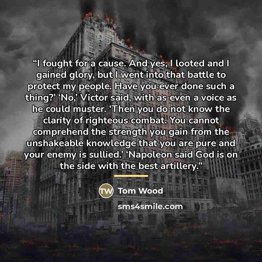 “I fought for a cause. And yes, I looted and I gained glory, but I went into that battle to protect my people. Have you ever done such a thing?’ ‘No,’ Victor said, with as even a voice as he could muster. ‘Then you do not know the clarity of righteous combat. You cannot comprehend the strength you…” quote by Tom Wood