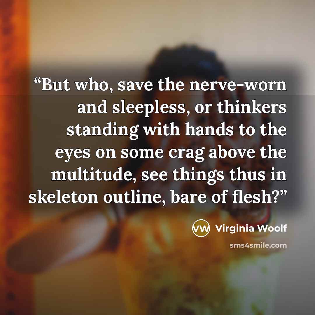 “But who, save the nerve-worn and sleepless, or thinkers standing with hands to the eyes on some crag above the multitude, see things thus in skeleton outline, bare of flesh?” quote by Virginia Woolf
