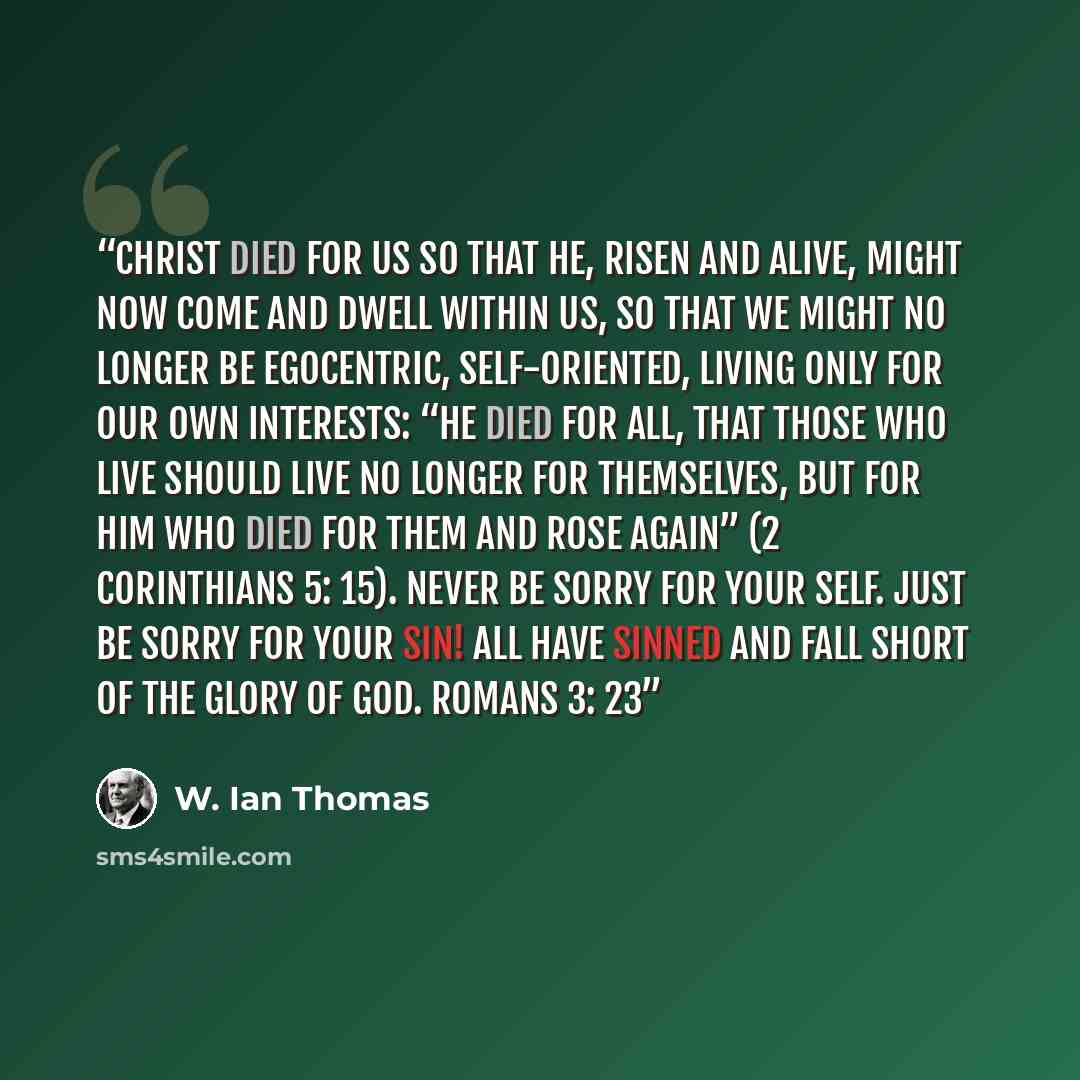 “Christ died for us so that He, risen and alive, might now come and dwell within us, so that we might no longer be egocentric, self-oriented, living only for our own interests: “He died for all, that those who live should live no longer for themselves, but for Him who died for them and rose again”…” quote by W. Ian Thomas