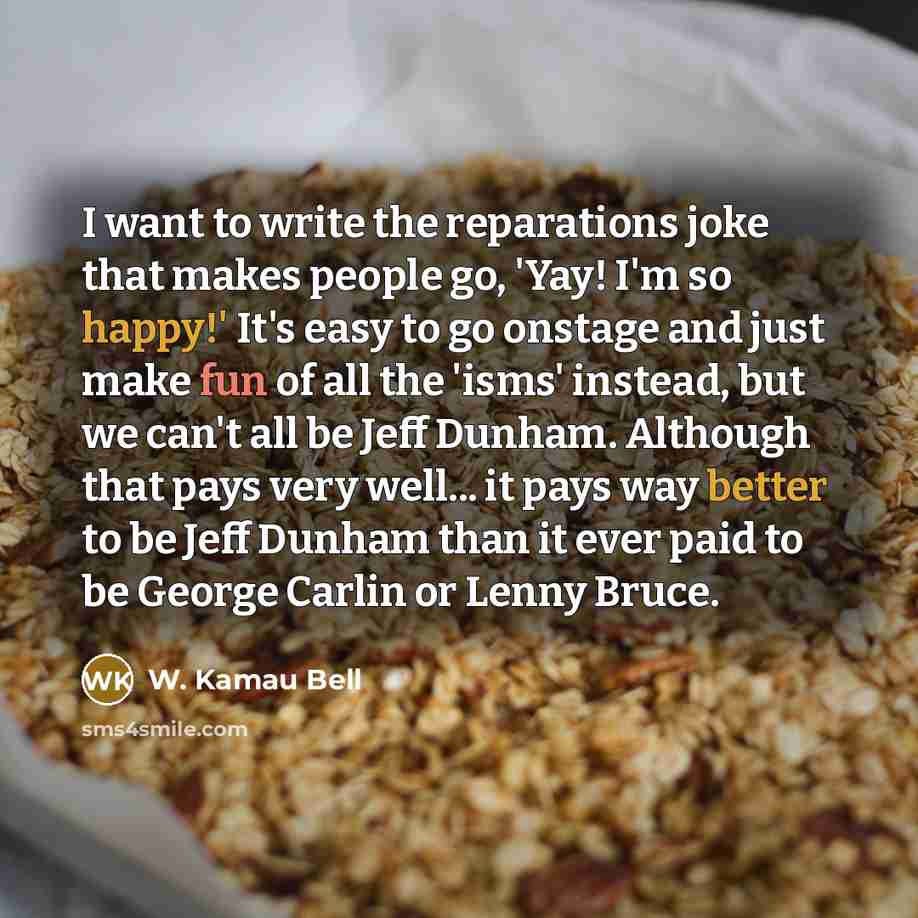 “I want to write the reparations joke that makes people go, 'Yay! I'm so happy!' It's easy to go onstage and just make fun of all the 'isms' instead, but we can't all be Jeff Dunham. Although that pays very well... it pays way better to be Jeff Dunham than it ever paid to be George Carlin or Lenny…” quote by W. Kamau Bell