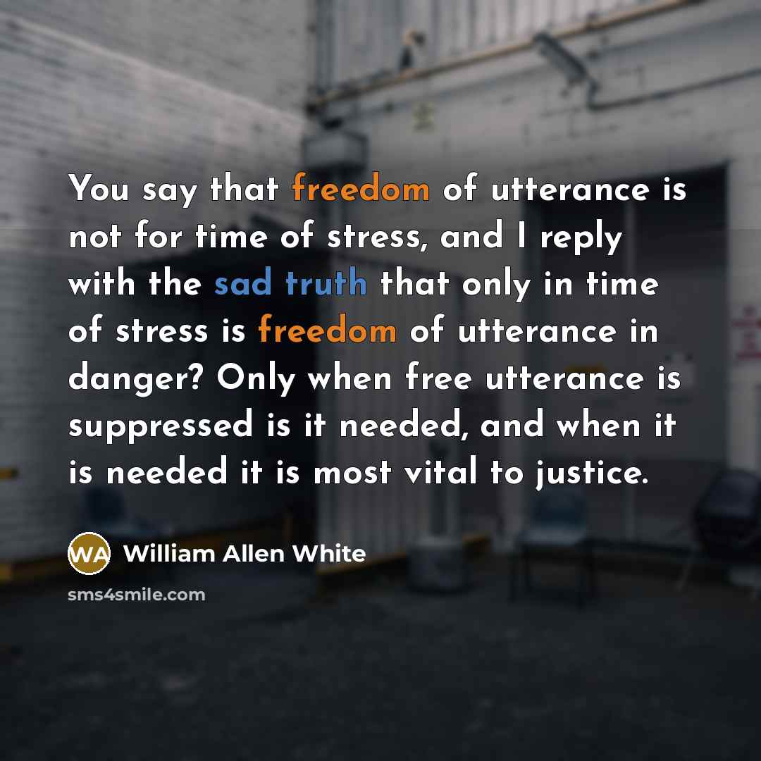 “You say that freedom of utterance is not for time of stress, and I reply with the sad truth that only in time of stress is freedom of utterance in danger? Only when free utterance is suppressed is it needed, and when it is needed it is most vital to justice.” quote by William Allen White