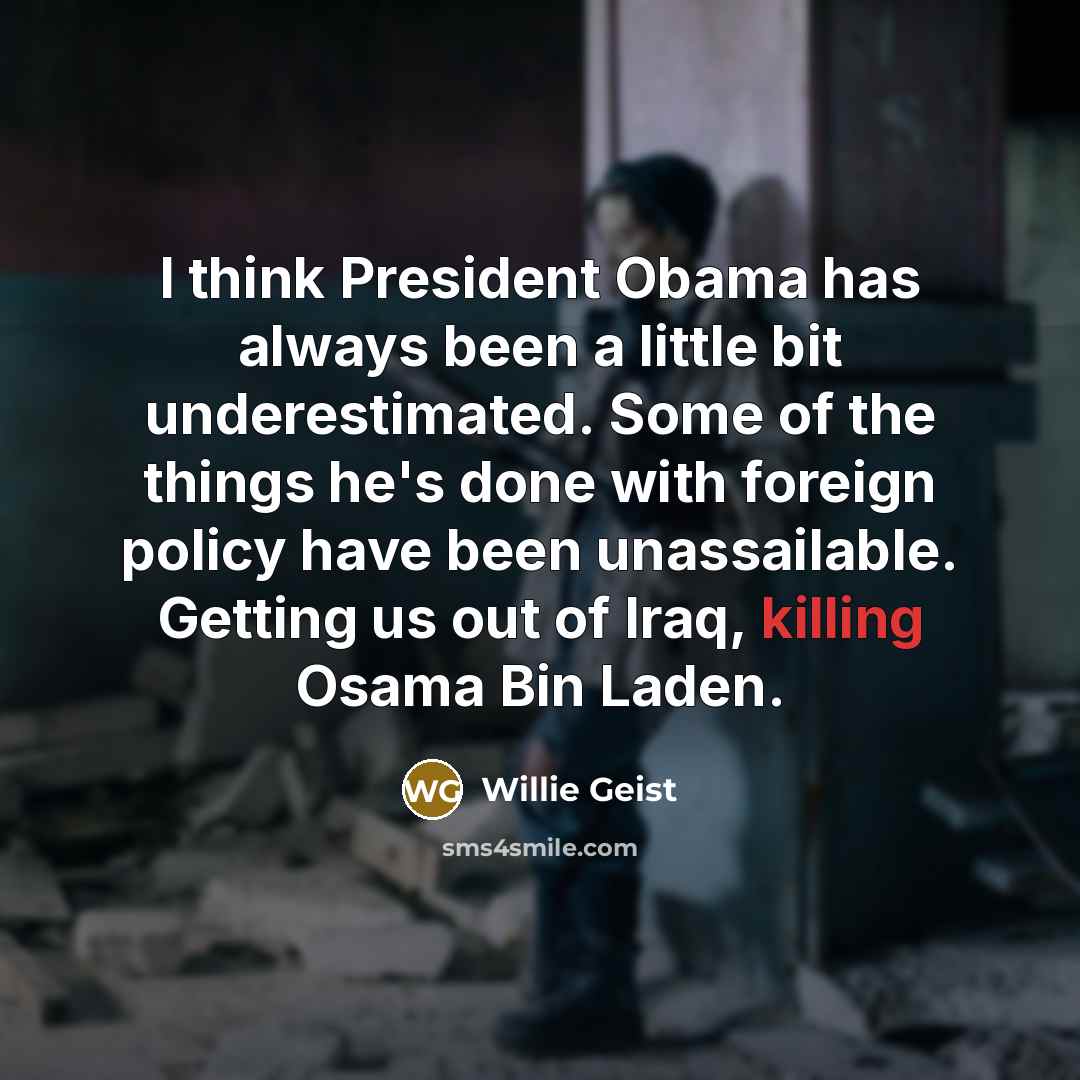 “I think President Obama has always been a little bit underestimated. Some of the things he's done with foreign policy have been unassailable. Getting us out of Iraq, killing Osama Bin Laden.” quote by Willie Geist