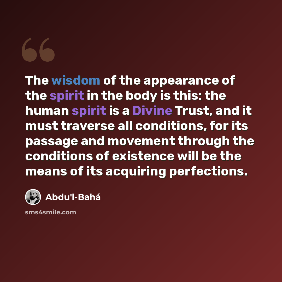 “The wisdom of the appearance of the spirit in the body is this: the human spirit is a Divine Trust, and it must traverse all conditions, for its passage and movement through the conditions of existence will be the means of its acquiring perfections.” quote by Abdu'l-Bahá