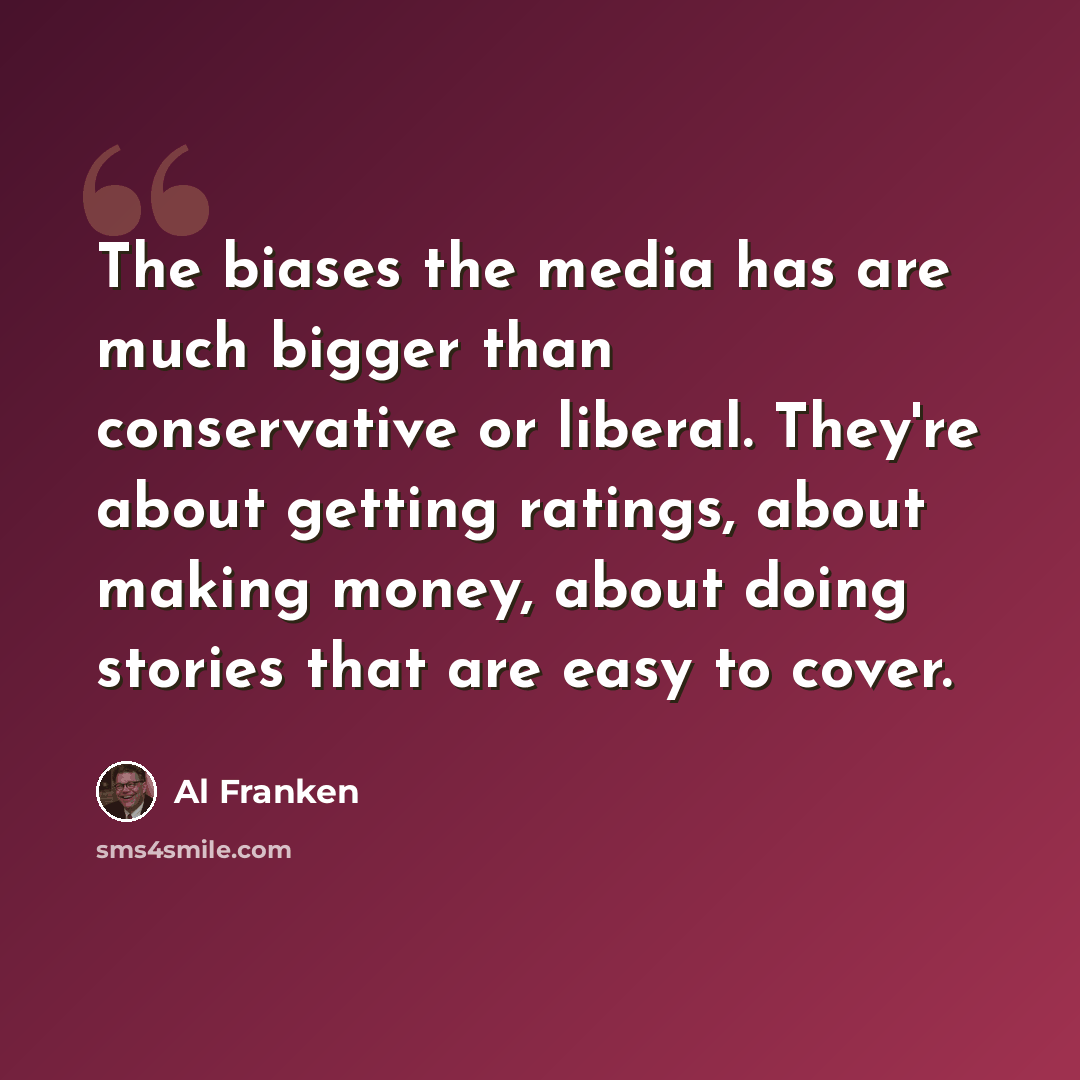 “The biases the media has are much bigger than conservative or liberal. They're about getting ratings, about making money, about doing stories that are easy to cover.” quote by Al Franken
